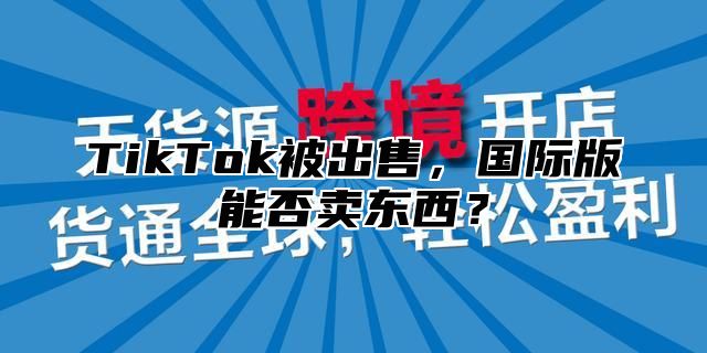 TikTok被出售，国际版能否卖东西？