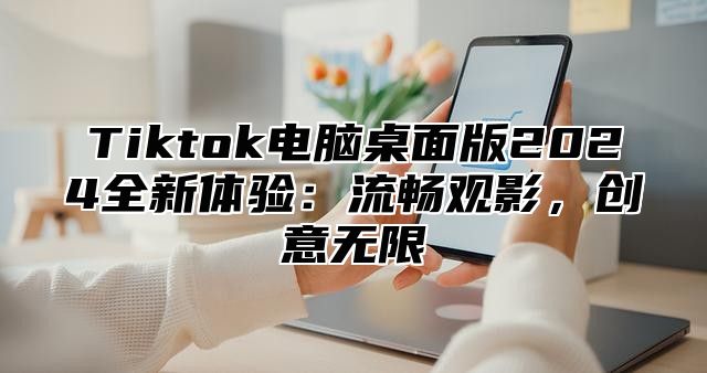 Tiktok电脑桌面版2025全新体验：流畅观影，创意无限
