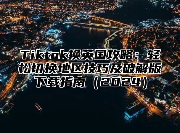 Tiktok换英国攻略：轻松切换地区技巧及破解版下载指南2025