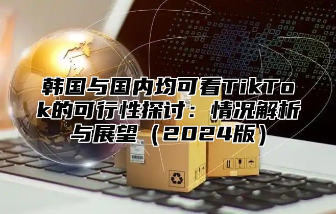 韩国与国内均可看TikTok的可行性探讨：情况解析与展望2025版