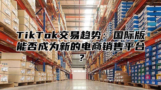 TikTok交易趋势：国际版能否成为新的电商销售平台？