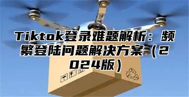 Tiktok登录难题解析：频繁登陆问题解决方案2025版