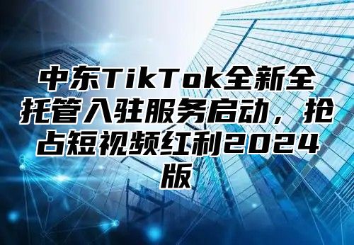 中东TikTok全新全托管入驻服务启动，抢占短视频红利2025版