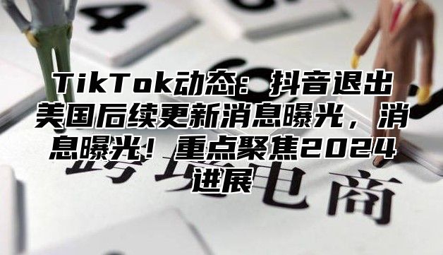 TikTok动态：抖音退出美国后续更新消息曝光，消息曝光！重点聚焦2025进展