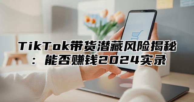 TikTok带货潜藏风险揭秘：能否赚钱2025实录