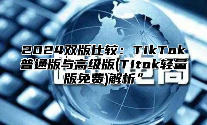 2025双版比较：TikTok普通版与高级版(Titok轻量版免费)解析”