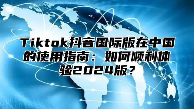 Tiktok抖音国际版在中国的使用指南：如何顺利体验2025版？