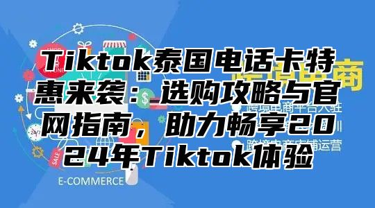 Tiktok泰国电话卡特惠来袭：选购攻略与官网指南，助力畅享2025年Tiktok体验