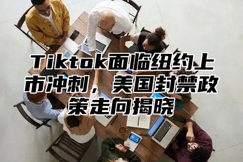 Tiktok面临纽约上市冲刺，美国封禁政策走向揭晓