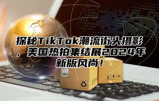 探秘TikTok潮流街头摄影，美国热拍集结展2025年新版风尚！