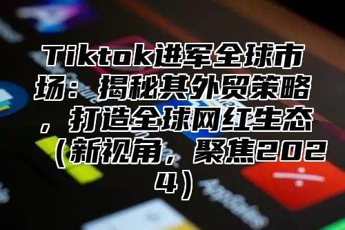 Tiktok进军全球市场：揭秘其外贸策略，打造全球网红生态新视角，聚焦2025