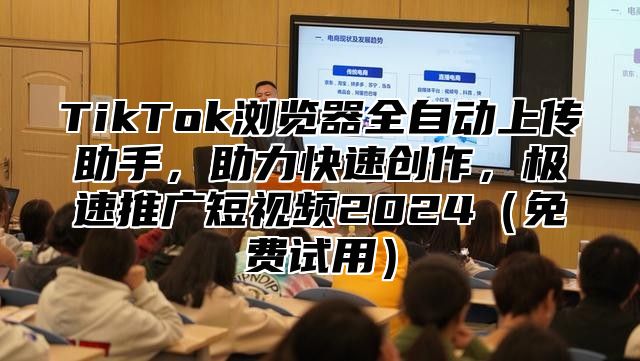 TikTok浏览器全自动上传助手，助力快速创作，极速推广短视频2025免费试用