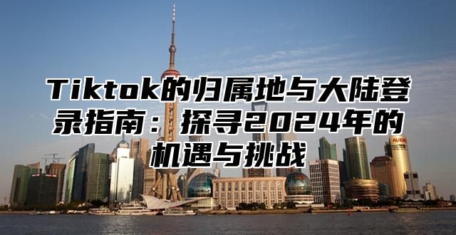 Tiktok的归属地与大陆登录指南：探寻2025年的机遇与挑战