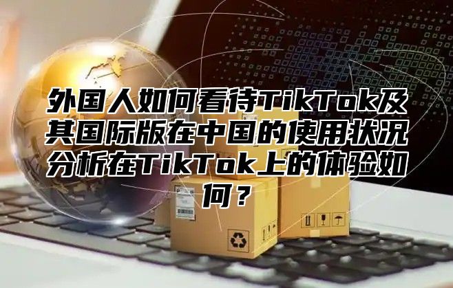 外国人如何看待TikTok及其国际版在中国的使用状况分析在TikTok上的体验如何？
