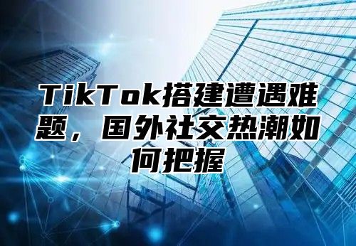 TikTok搭建遭遇难题，国外社交热潮如何把握