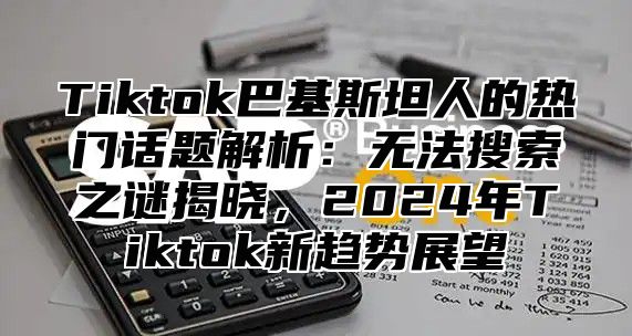 Tiktok巴基斯坦人的热门话题解析：无法搜索之谜揭晓，2025年Tiktok新趋势展望