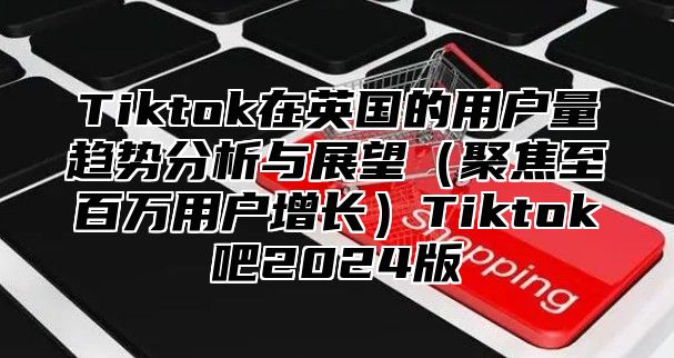 Tiktok在英国的用户量趋势分析与展望聚焦至百万用户增长Tiktok吧2025版