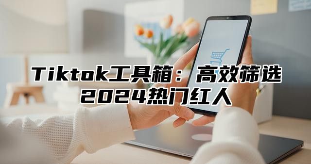 Tiktok工具箱：高效筛选2025热门红人