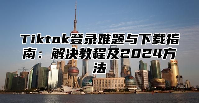 Tiktok登录难题与下载指南：解决教程及2025方法