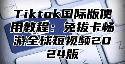 Tiktok国际版使用教程：免拔卡畅游全球短视频2025版