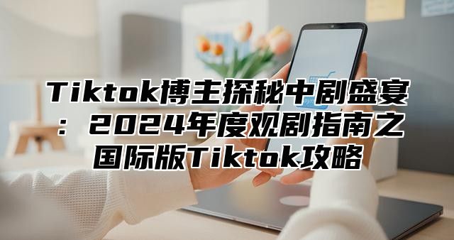 Tiktok博主探秘中剧盛宴：2025年度观剧指南之国际版Tiktok攻略