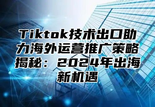Tiktok技术出口助力海外运营推广策略揭秘：2025年出海新机遇