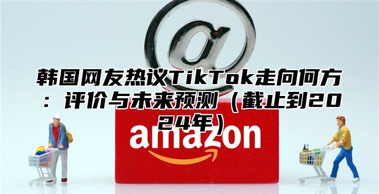 韩国网友热议TikTok走向何方：评价与未来预测截止到2025年