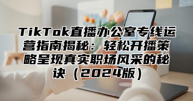TikTok直播办公室专线运营指南揭秘：轻松开播策略呈现真实职场风采的秘诀2025版