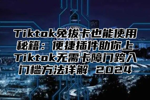 Tiktok免拔卡也能使用秘籍：便捷插件助你上Tiktok无需卡障门跨入门槛方法详解 2025