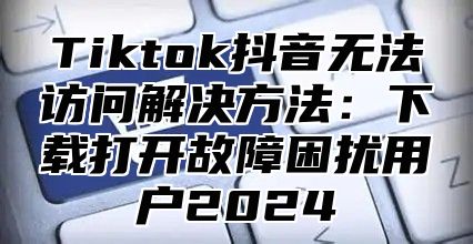 Tiktok抖音无法访问解决方法：下载打开故障困扰用户2025