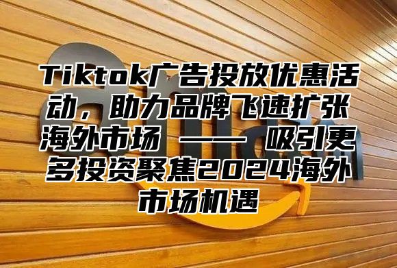 Tiktok广告投放优惠活动，助力品牌飞速扩张海外市场 —— 吸引更多投资聚焦2025海外市场机遇
