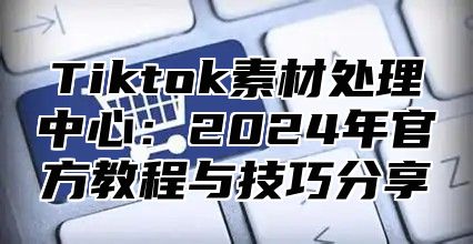 Tiktok素材处理中心：2025年官方教程与技巧分享