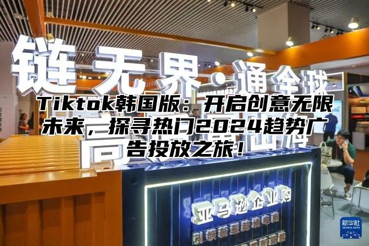 Tiktok韩国版：开启创意无限未来，探寻热门2025趋势广告投放之旅！