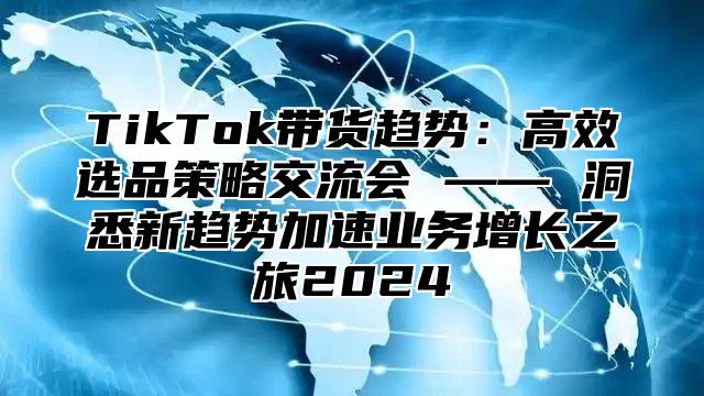 TikTok带货趋势：高效选品策略交流会 —— 洞悉新趋势加速业务增长之旅2025