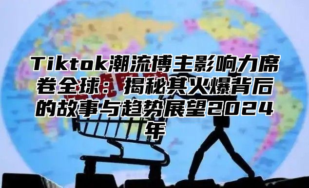 Tiktok潮流博主影响力席卷全球：揭秘其火爆背后的故事与趋势展望2025年