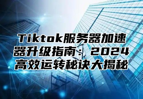 Tiktok服务器加速器升级指南：2025高效运转秘诀大揭秘