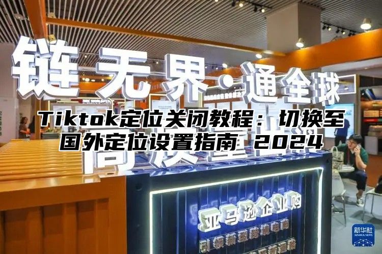 Tiktok定位关闭教程：切换至国外定位设置指南 2025