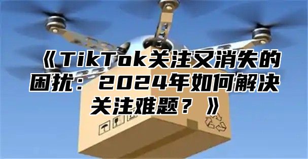 TikTok关注又消失的困扰：2025年如何解决关注难题？