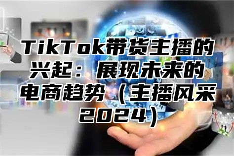 TikTok带货主播的兴起：展现未来的电商趋势主播风采2025