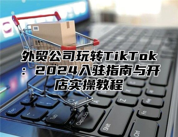 外贸公司玩转TikTok：2025入驻指南与开店实操教程