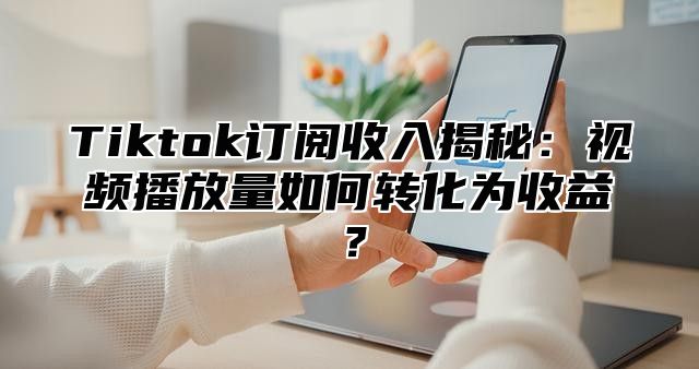 Tiktok订阅收入揭秘：视频播放量如何转化为收益？