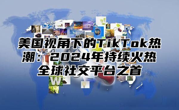 美国视角下的TikTok热潮：2025年持续火热全球社交平台之首