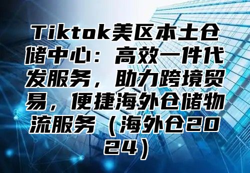 Tiktok美区本土仓储中心：高效一件代发服务，助力跨境贸易，便捷海外仓储物流服务海外仓2025