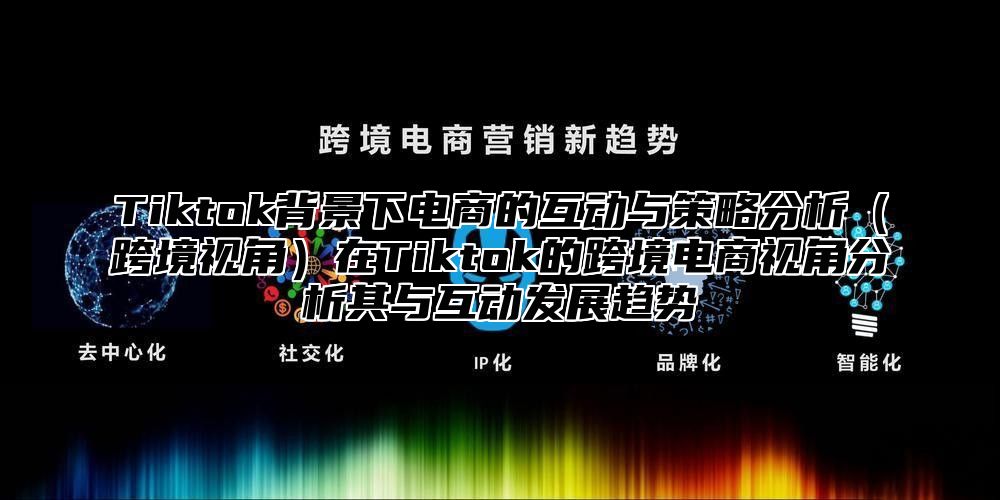 Tiktok背景下电商的互动与策略分析跨境视角在Tiktok的跨境电商视角分析其与互动发展趋势