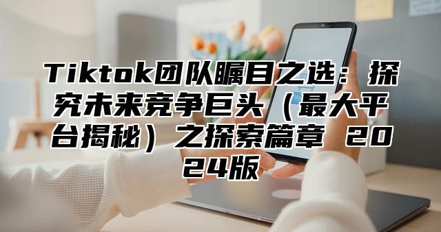 Tiktok团队瞩目之选：探究未来竞争巨头最大平台揭秘之探索篇章 2025版