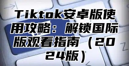 Tiktok安卓版使用攻略：解锁国际版观看指南2025版