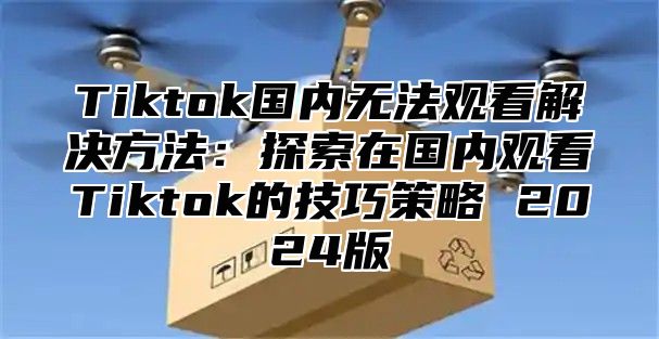 Tiktok国内无法观看解决方法：探索在国内观看Tiktok的技巧策略 2025版