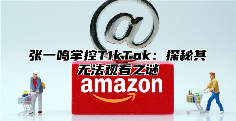 张一鸣掌控TikTok：探秘其无法观看之谜
