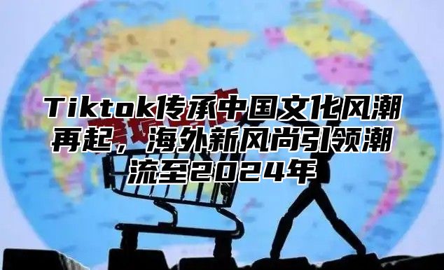 Tiktok传承中国文化风潮再起，海外新风尚引领潮流至2025年