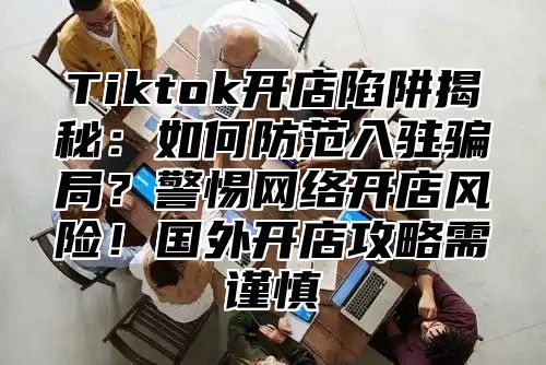 Tiktok开店陷阱揭秘：如何防范入驻骗局？警惕网络开店风险！国外开店攻略需谨慎